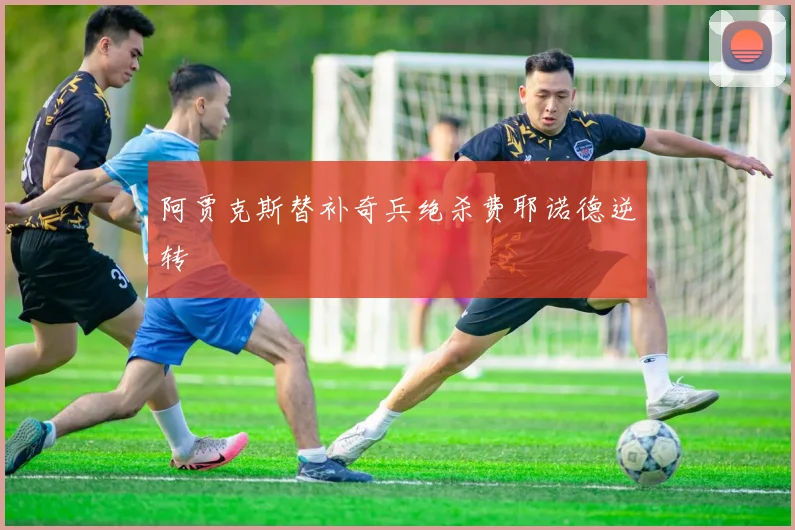 阿贾克斯替补奇兵绝杀费耶诺德逆转