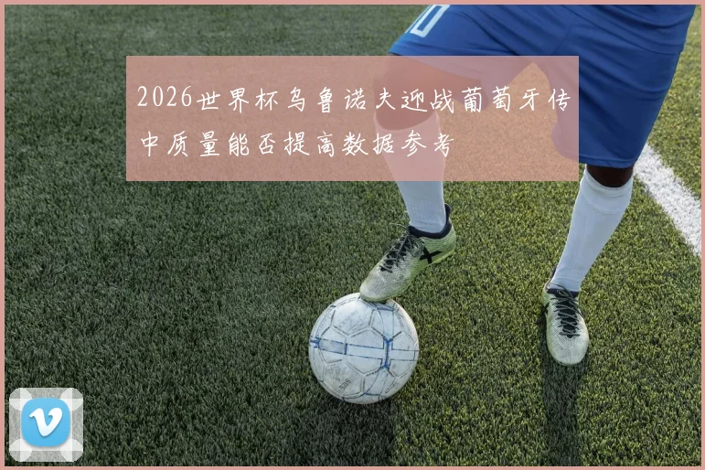 2026世界杯乌鲁诺夫迎战葡萄牙传中质量能否提高数据参考