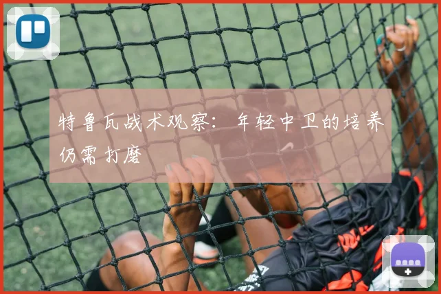 特鲁瓦战术观察：年轻中卫的培养仍需打磨