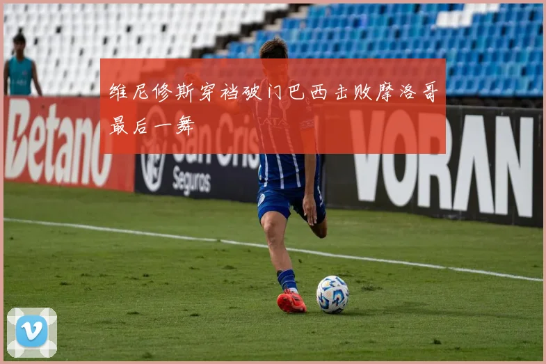 维尼修斯穿裆破门巴西击败摩洛哥最后一舞