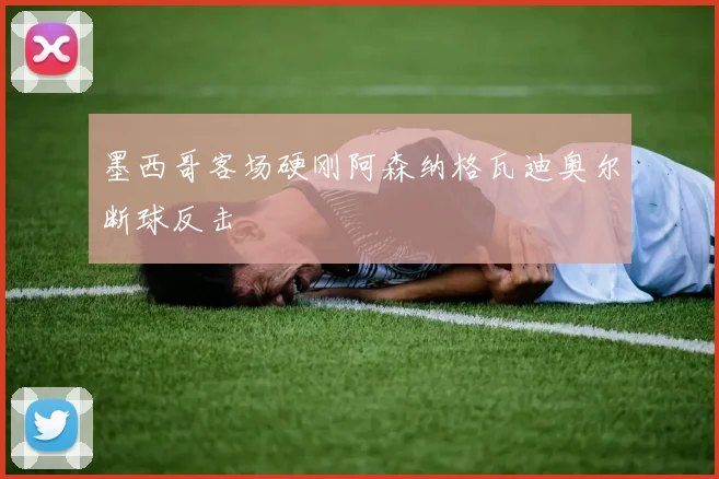 墨西哥客场硬刚阿森纳格瓦迪奥尔断球反击