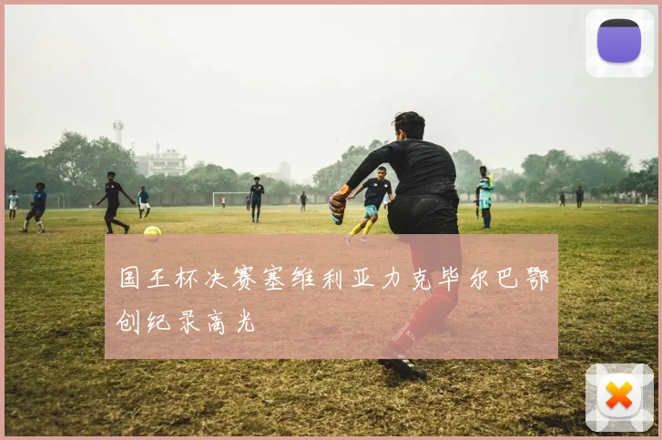 国王杯决赛塞维利亚力克毕尔巴鄂创纪录高光