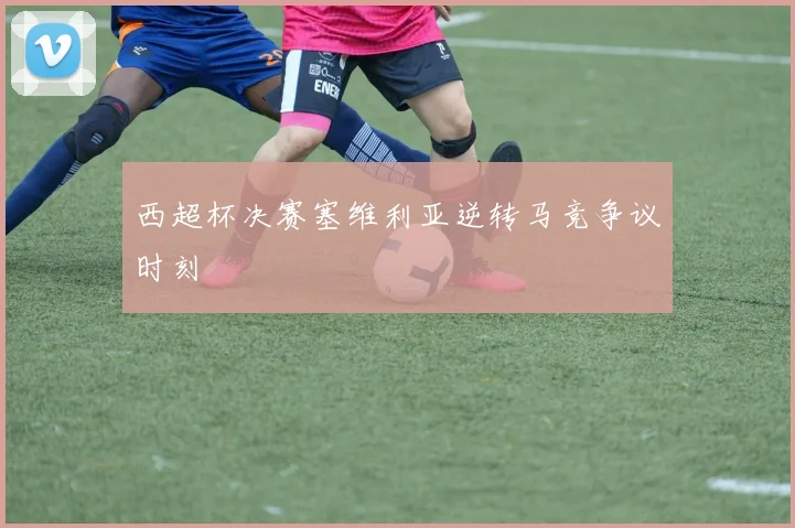 西超杯决赛塞维利亚逆转马竞争议时刻
