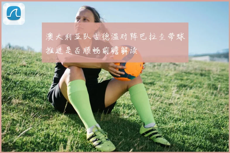 澳大利亚队古德温对阵巴拉圭带球推进是否顺畅前瞻解读