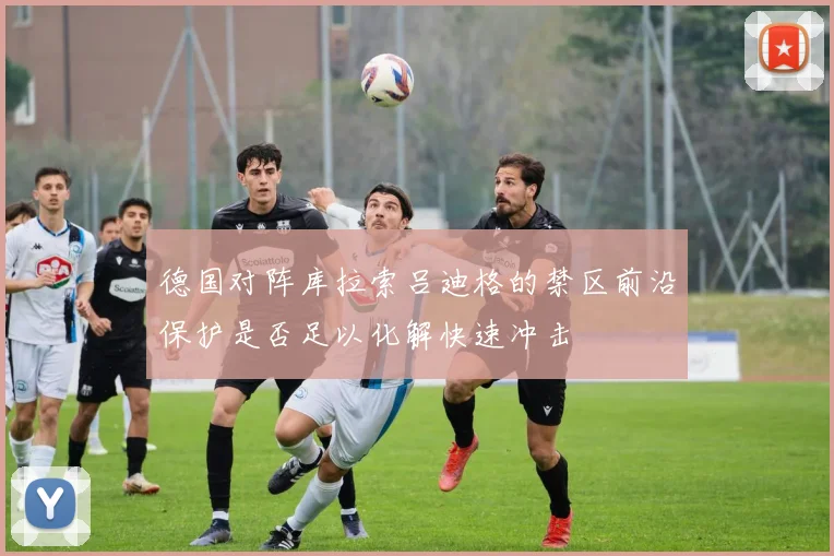 德国对阵库拉索吕迪格的禁区前沿保护是否足以化解快速冲击