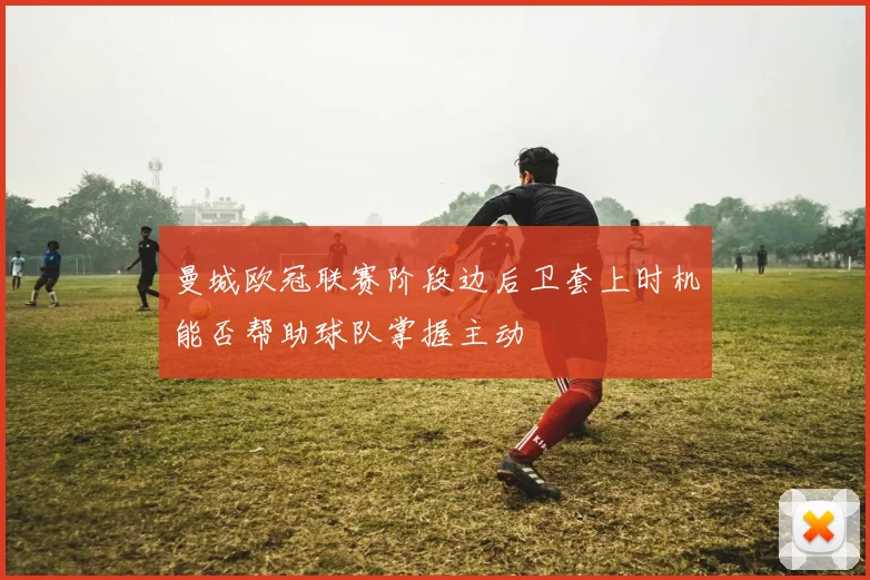 曼城欧冠联赛阶段边后卫套上时机能否帮助球队掌握主动
