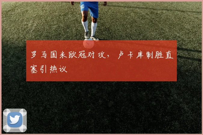 罗马国米欧冠对攻，卢卡库制胜直塞引热议