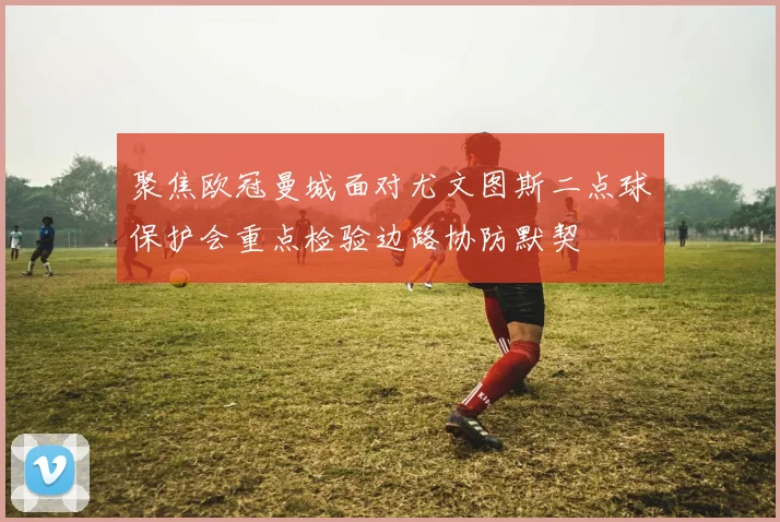 聚焦欧冠曼城面对尤文图斯二点球保护会重点检验边路协防默契