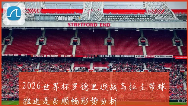 2026世界杯罗德里迎战乌拉圭带球推进是否顺畅形势分析