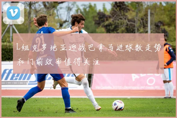 L组克罗地亚迎战巴拿马进球数走势和门前效率值得关注