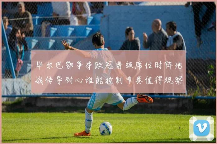 毕尔巴鄂争夺欧冠晋级席位时阵地战传导耐心谁能控制节奏值得观察