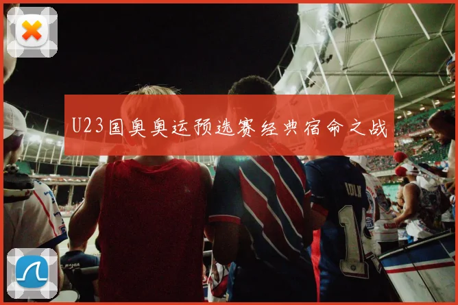 U23国奥奥运预选赛经典宿命之战