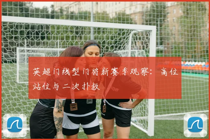 英超门线型门将新赛季观察:高位站位与二次扑救