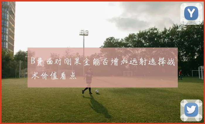 B费面对刚果金能否增加远射选择战术价值看点