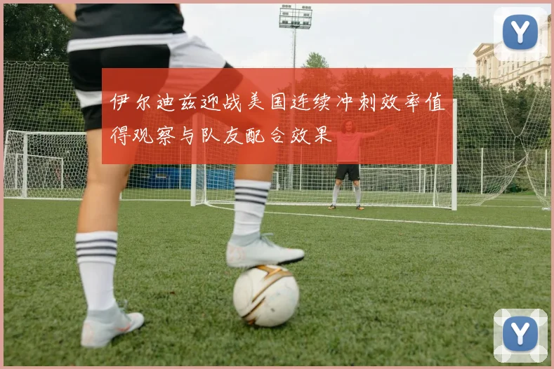 伊尔迪兹迎战美国连续冲刺效率值得观察与队友配合效果