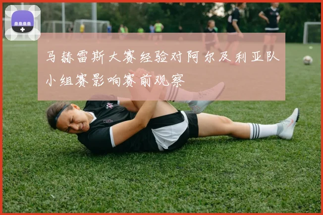 马赫雷斯大赛经验对阿尔及利亚队小组赛影响赛前观察
