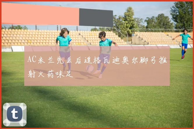 AC米兰先丢后追格瓦迪奥尔脚弓推射火药味足
