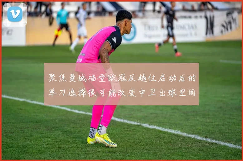 聚焦曼城福登欧冠反越位启动后的单刀选择很可能改变中卫出球空间