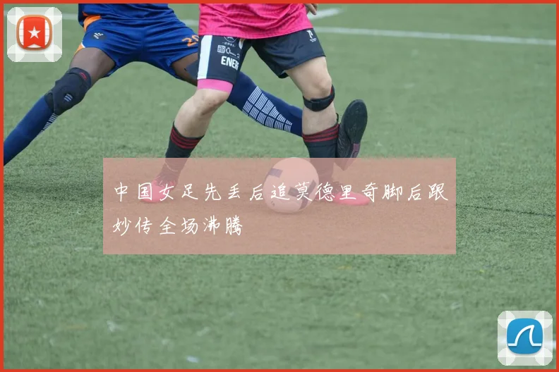 中国女足先丢后追莫德里奇脚后跟妙传全场沸腾