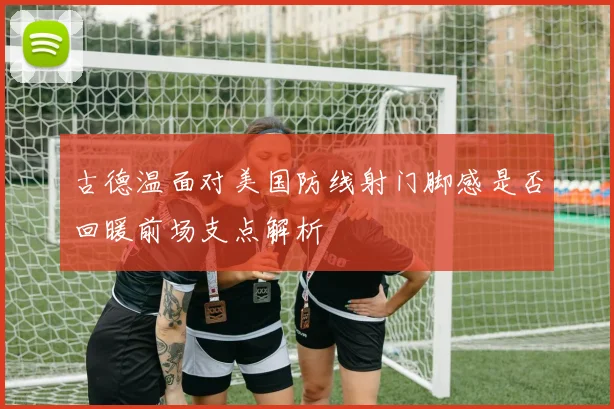 古德温面对美国防线射门脚感是否回暖前场支点解析