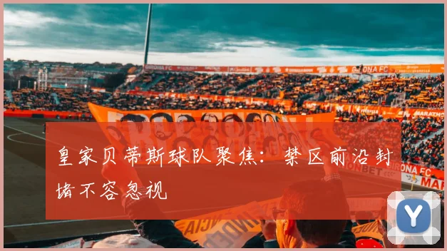 皇家贝蒂斯球队聚焦：禁区前沿封堵不容忽视