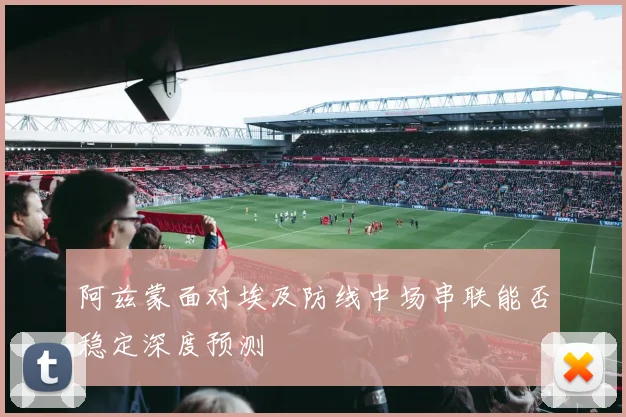 阿兹蒙面对埃及防线中场串联能否稳定深度预测