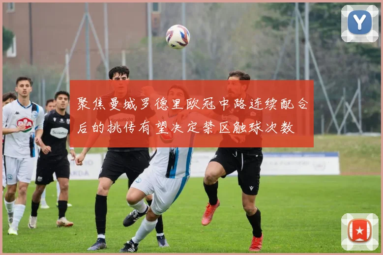 聚焦曼城罗德里欧冠中路连续配合后的挑传有望决定禁区触球次数