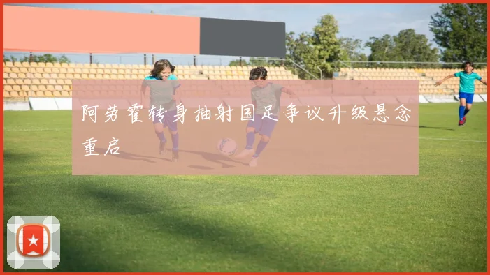 阿劳霍转身抽射国足争议升级悬念重启
