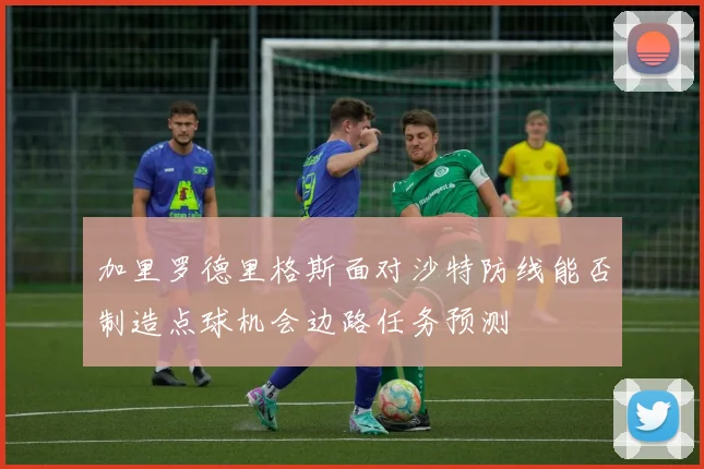 加里罗德里格斯面对沙特防线能否制造点球机会边路任务预测