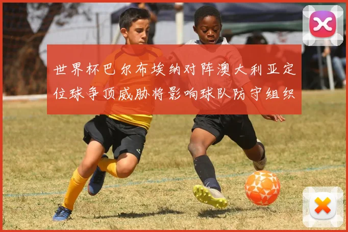 世界杯巴尔布埃纳对阵澳大利亚定位球争顶威胁将影响球队防守组织