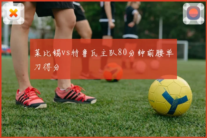 莱比锡vs特鲁瓦主队80分钟前腰单刀得分