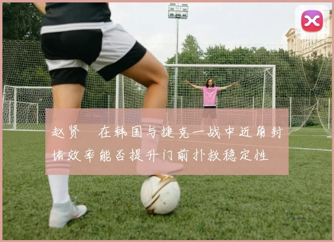 赵贤祐在韩国与捷克一战中近角封堵效率能否提升门前扑救稳定性