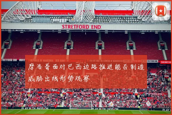 摩洛哥面对巴西边路推进能否制造威胁出线形势观察