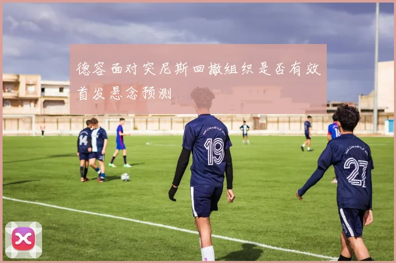 德容面对突尼斯回撤组织是否有效首发悬念预测