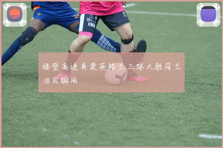 福登高速奔袭英格兰三球大胜荷兰泪目瞬间