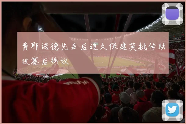 费耶诺德先丢后追久保建英挑传助攻赛后热议